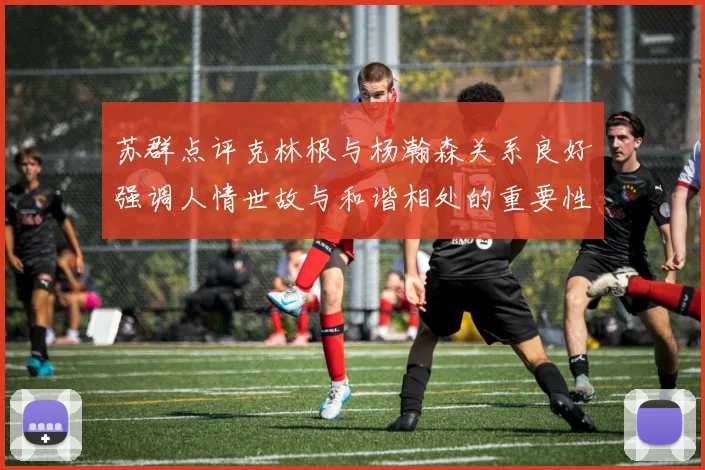 苏群点评克林根与杨瀚森关系良好强调人情世故与和谐相处的重要性