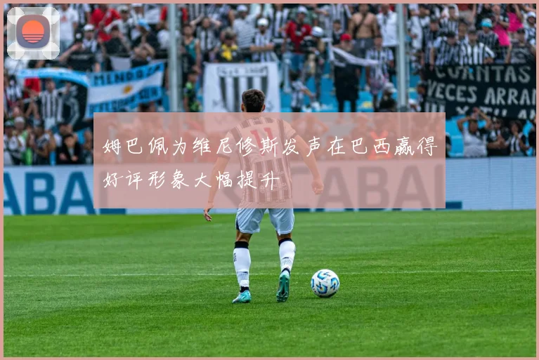 姆巴佩为维尼修斯发声在巴西赢得好评形象大幅提升