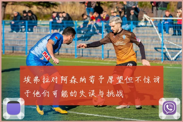 埃弗拉对阿森纳寄予厚望但不惊讶于他们可能的失误与挑战