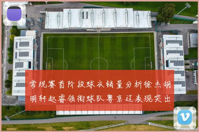 常规赛首阶段球衣销量分析徐杰胡明轩赵睿领衔球队粤京辽表现突出