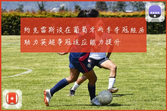 约克雷斯谈在葡萄牙两季夺冠经历助力英超争冠适应能力提升