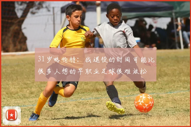 31岁略伦特：我退役的时间可能比很多人想的早职业足球很难放松