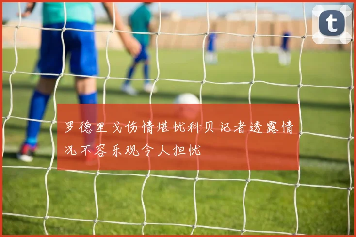 罗德里戈伤情堪忧科贝记者透露情况不容乐观令人担忧