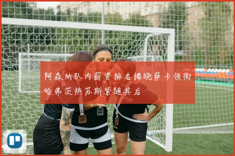 阿森纳队内薪资排名揭晓萨卡领衔哈弗茨热苏斯紧随其后