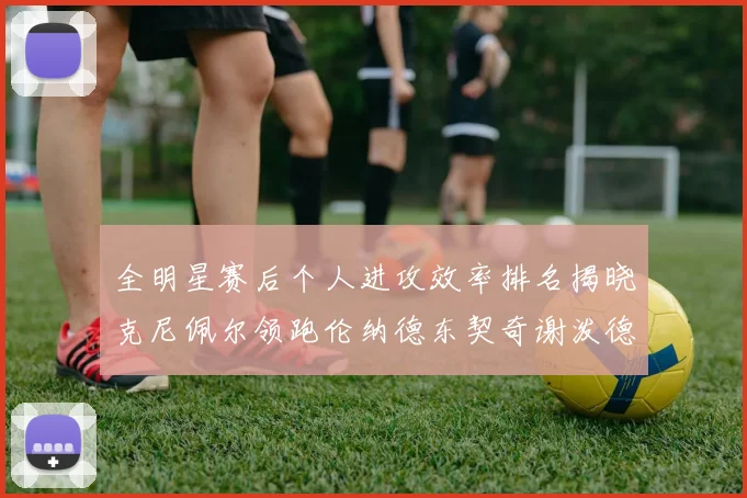 全明星赛后个人进攻效率排名揭晓克尼佩尔领跑伦纳德东契奇谢泼德紧随其后