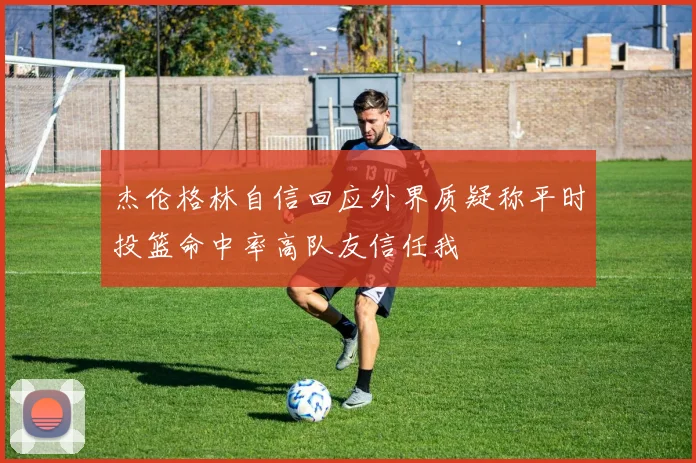 杰伦格林自信回应外界质疑称平时投篮命中率高队友信任我