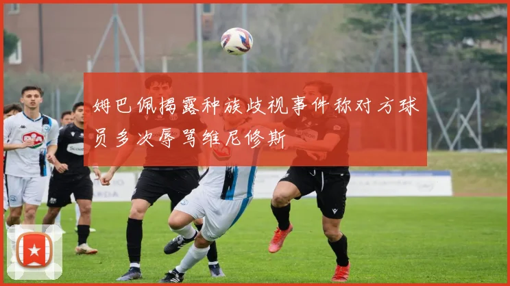 姆巴佩揭露种族歧视事件称对方球员多次辱骂维尼修斯