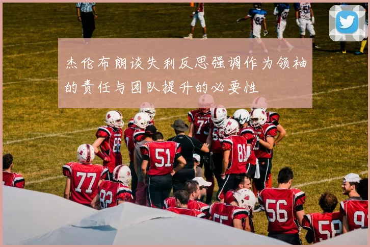 杰伦布朗谈失利反思强调作为领袖的责任与团队提升的必要性