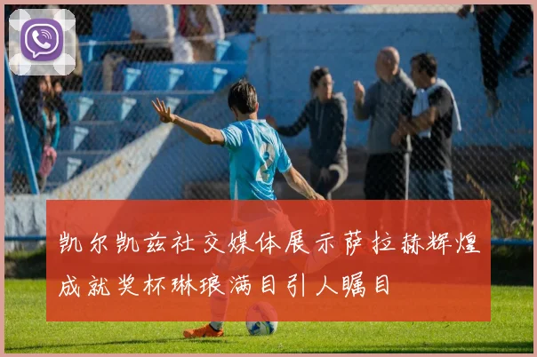 凯尔凯兹社交媒体展示萨拉赫辉煌成就奖杯琳琅满目引人瞩目