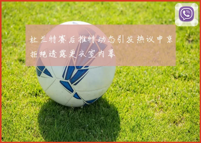 杜兰特赛后推特动态引发热议申京拒绝透露更衣室内幕
