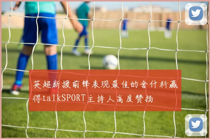 英超新援前锋表现最佳的舍什科赢得talkSPORT主持人高度赞扬