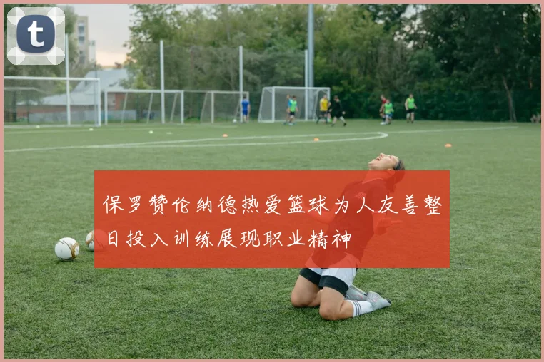 保罗赞伦纳德热爱篮球为人友善整日投入训练展现职业精神