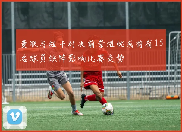 曼联与纽卡对决前景堪忧或将有15名球员缺阵影响比赛走势