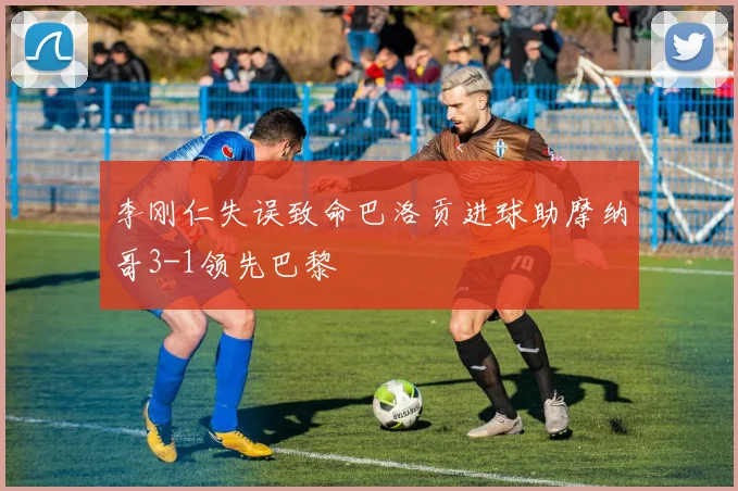李刚仁失误致命巴洛贡进球助摩纳哥3-1领先巴黎