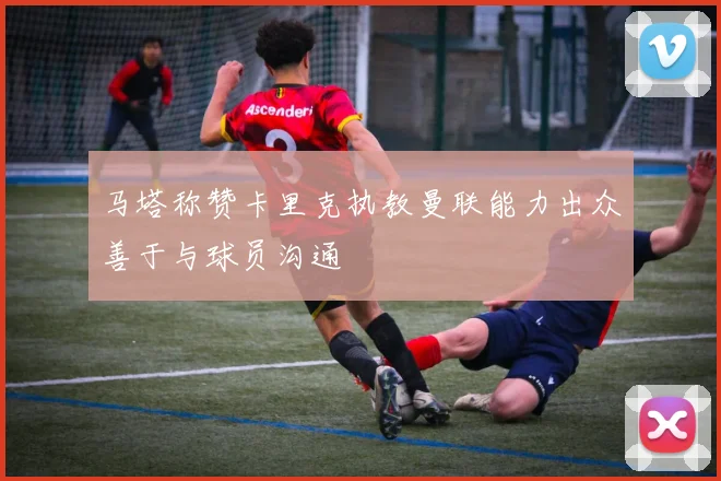 马塔称赞卡里克执教曼联能力出众善于与球员沟通