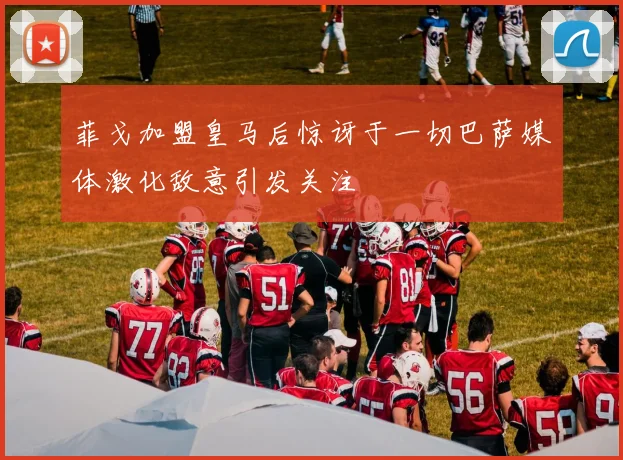 菲戈加盟皇马后惊讶于一切巴萨媒体激化敌意引发关注